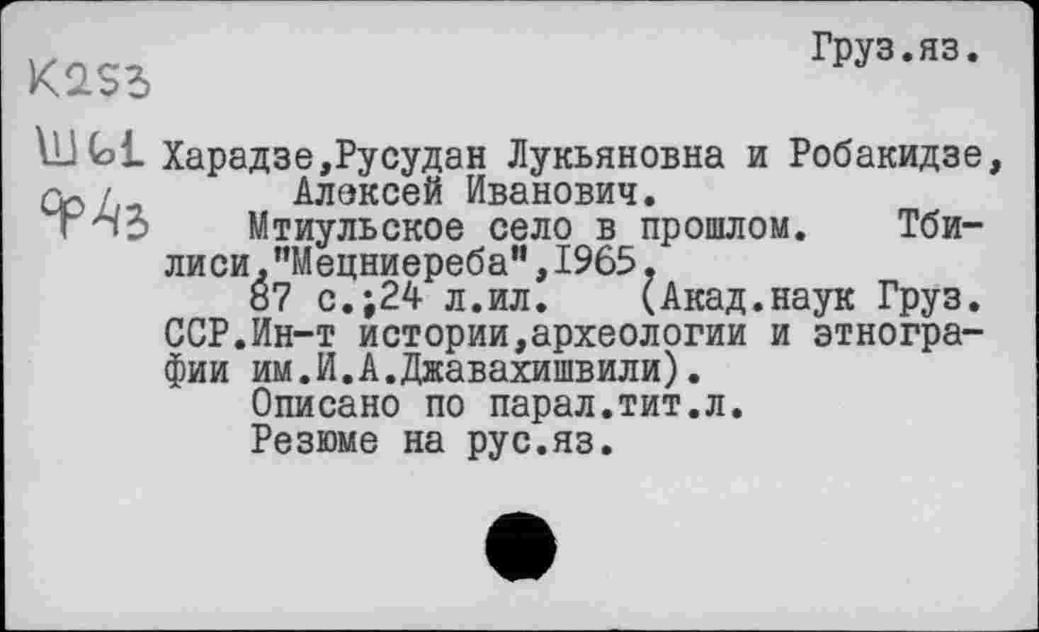 ﻿Груз.яз
K2S5
ІИ fai Харадзе,Русудан Лукьяновна и Робакидзе Cb '	Алексей Иванович.
г пЗ Мтиульское село в прошлом. Тбилиси. "Мецниереба”,1965,
87 с.;24 л.ил. (Акад.наук Груз. ССР.Ин-т истории,археологии и этнографии им.И.А.Джавахишвили).
Описано по парал.тит.л.
Резюме на рус.яз.